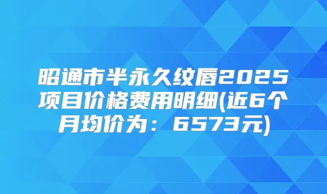 昭通市半永久纹唇2025项目价格费用明细(近6个月均价为：6573元)