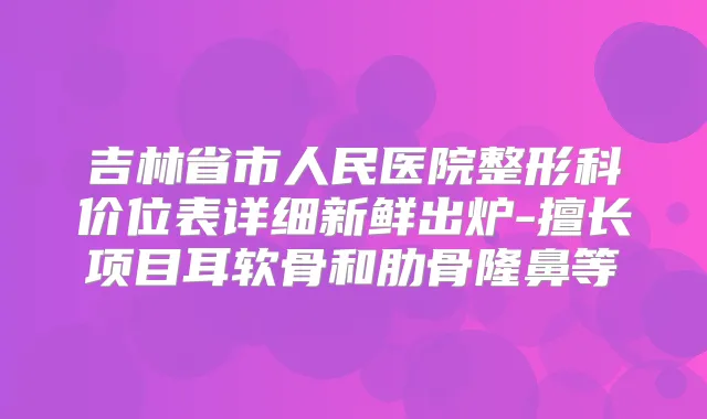吉林省市人民医院整形科价位表详细新鲜出炉-擅长项目耳软骨和肋骨隆鼻等