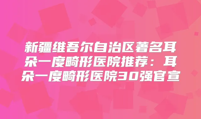 新疆维吾尔自治区著名耳朵一度畸形医院推荐:耳朵一度畸形医院30强官宣