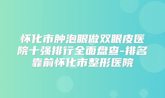怀化市肿泡眼做双眼皮医院十强排行全面盘查-排名靠前怀化市整形医院