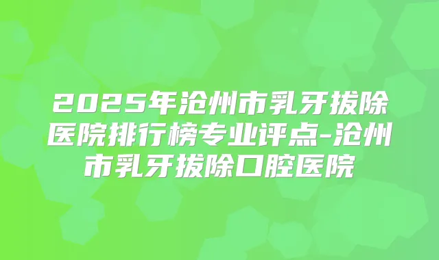 2025年沧州市乳牙拔除医院排行榜专业评点-沧州市乳牙拔除口腔医院