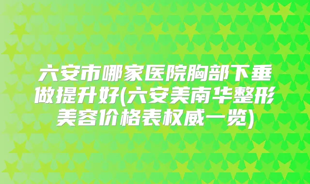 六安市哪家医院胸部下垂做提升好(六安美南华整形美容价格表一览)