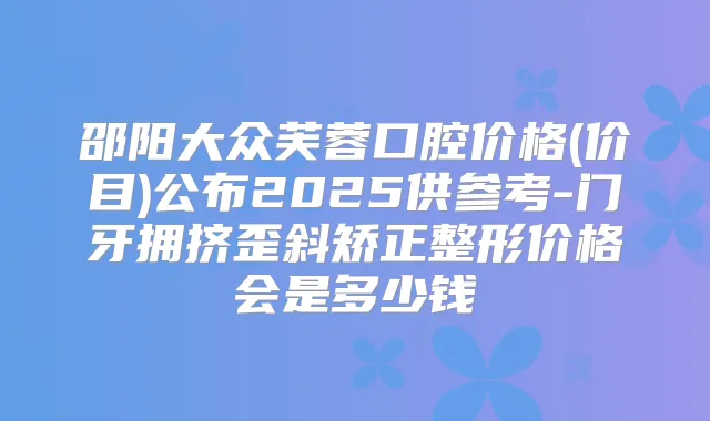邵阳大众芙蓉口腔价格(价目)公布2025供参考-门牙拥挤歪斜矫正整形价格会是多少钱