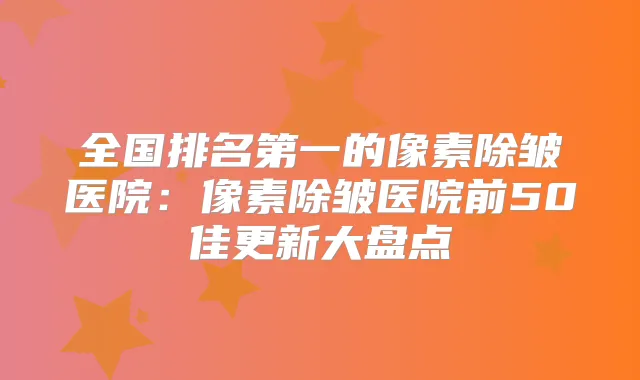 全国的像素除皱医院:像素除皱医院前50佳更新大盘点