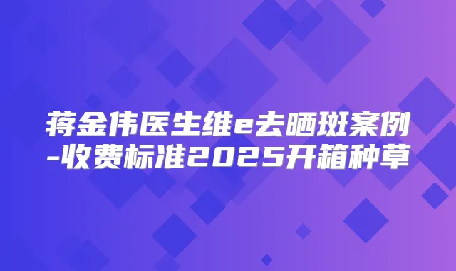 蒋金伟医生维e去晒斑案例-收费标准2025开箱种草
