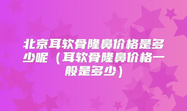 北京耳软骨隆鼻价格是多少呢(耳软骨隆鼻价格一般是多少)