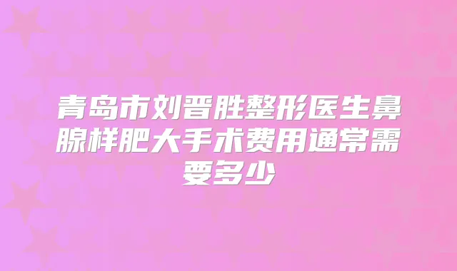 青岛市刘晋胜整形医生鼻腺样肥大手术费用通常需要多少