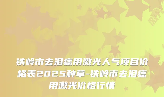 铁岭市去泪痣用激光人气项目价格表2025种草-铁岭市去泪痣用激光价格行情