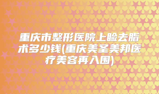 重庆市整形医院上睑去脂术多少钱(重庆美圣美邦医疗美容再入围)