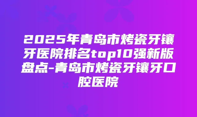 2025年青岛市烤瓷牙镶牙医院排名top10强新版盘点-青岛市烤瓷牙镶牙口腔医院