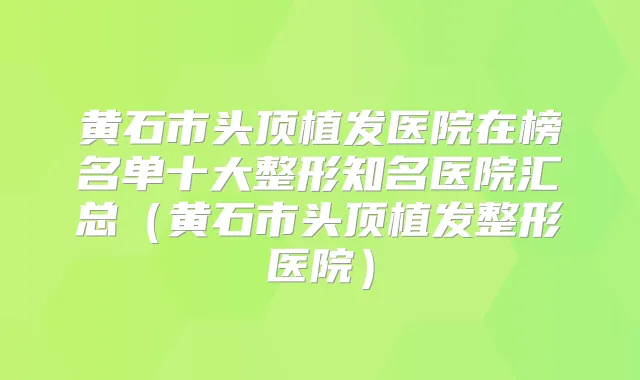 黄石市头顶植发医院在榜名单十大整形知名医院汇总（黄石市头顶植发整形医院）