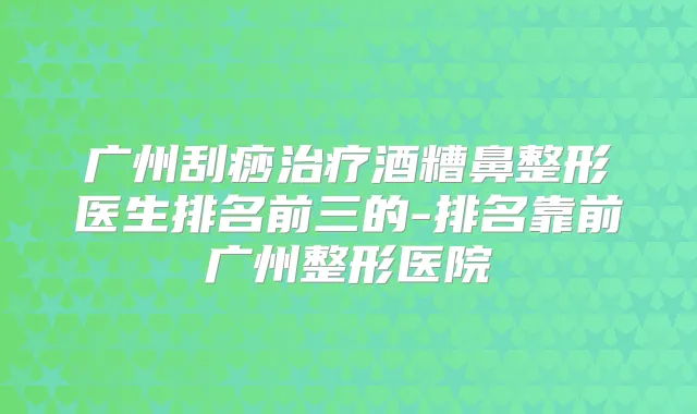 广州刮痧酒糟鼻整形医生排名前三的-排名靠前广州整形医院
