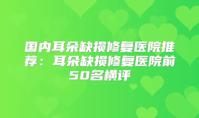 国内耳朵缺损修复医院推荐:耳朵缺损修复医院前50名横评