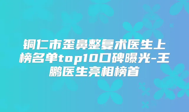铜仁市歪鼻整复术医生上榜名单top10口碑曝光-王鹏医生亮相榜首