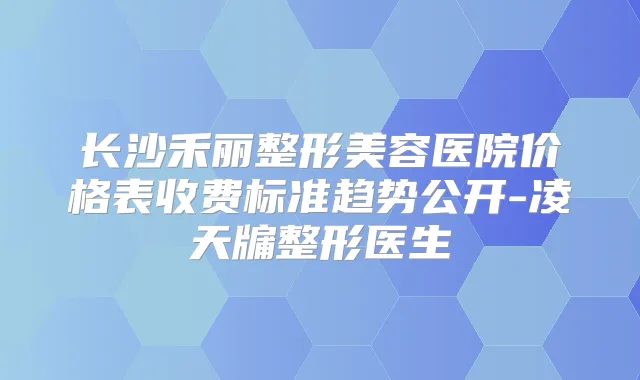 长沙禾丽整形美容医院价格表收费标准趋势公开-凌天牖整形医生