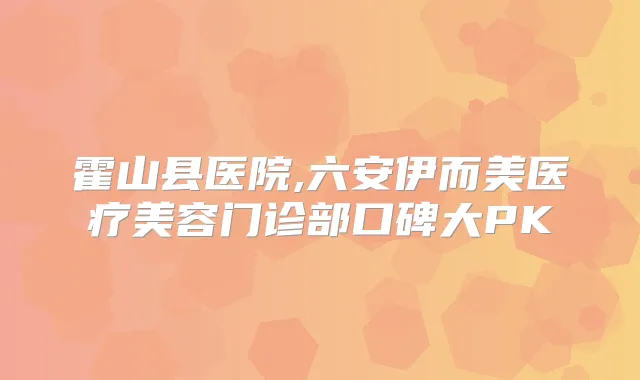 霍山县医院,六安伊而美医疗美容门诊部口碑大PK