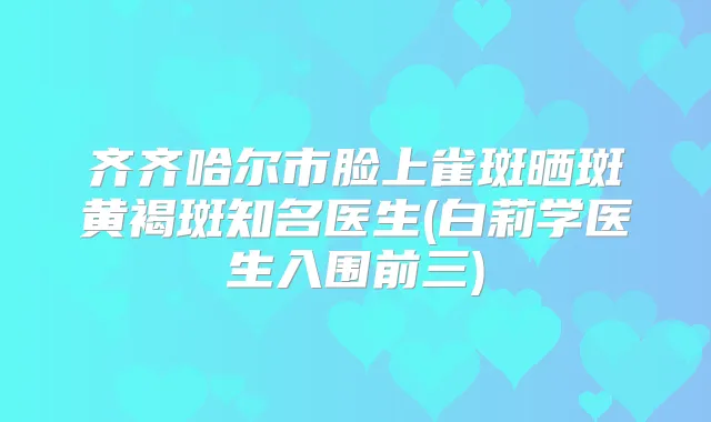 齐齐哈尔市脸上雀斑晒斑黄褐斑知名医生(白莉学医生入围前三)
