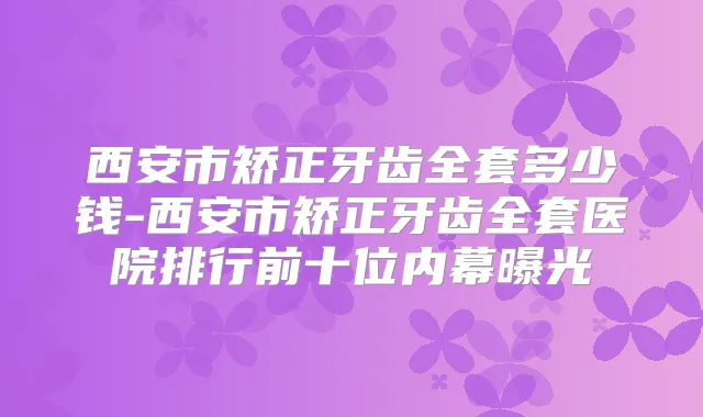 西安市矫正牙齿全套多少钱-西安市矫正牙齿全套医院排行前十位内幕曝光