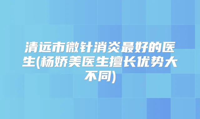 清远市微针消炎好的医生(杨娇美医生擅长优势大不同)