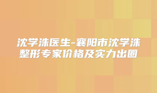 沈学洙医生-襄阳市沈学洙整形专家价格及实力出圈