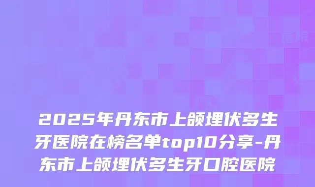 2025年丹东市上颌埋伏多生牙医院在榜名单top10分享-丹东市上颌埋伏多生牙口腔医院