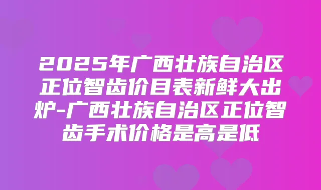 2025年广西壮族自治区正位智齿价目表新鲜大出炉-广西壮族自治区正位智齿手术价格是高是低