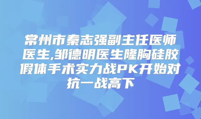 常州市秦志强副主任医师医生,邹德明医生隆胸硅胶假体手术实力战PK开始对抗一战高下