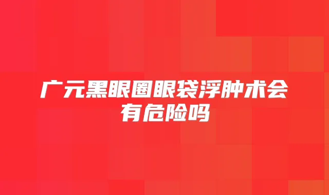 广元黑眼圈眼袋浮肿术会有危险吗
