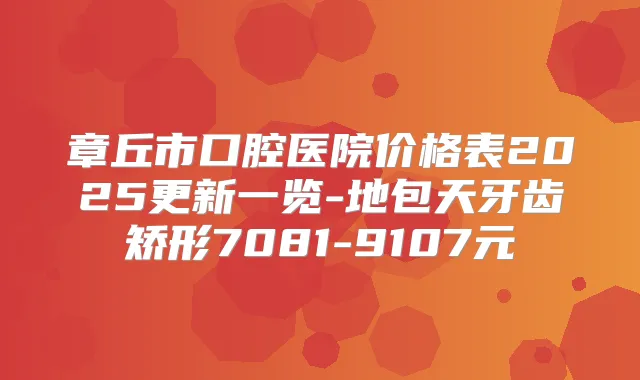 章丘市口腔医院价格表2025更新一览-地包天牙齿矫形7081-9107元