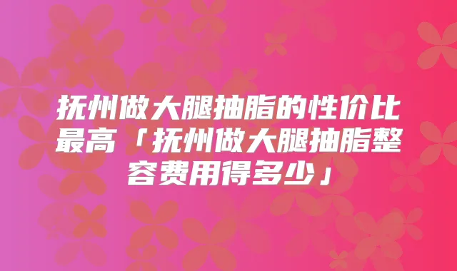 抚州做大腿抽脂的性价比高「抚州做大腿抽脂整容费用得多少」
