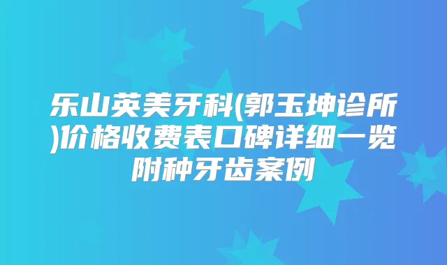 乐山英美牙科(郭玉坤诊所)价格收费表口碑详细一览附种牙齿案例