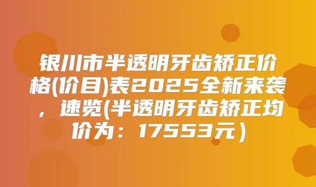 银川市半透明牙齿矫正价格(价目)表2025全新来袭,速览(半透明牙齿矫正均价为:17553元)