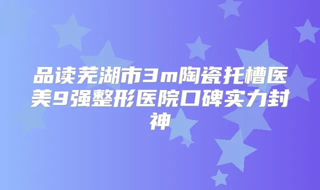 品读芜湖市3m陶瓷托槽医美9强整形医院口碑实力封神