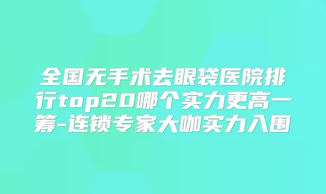全国无手术去眼袋医院排行top20哪个实力更高一筹-连锁专家大咖实力入围