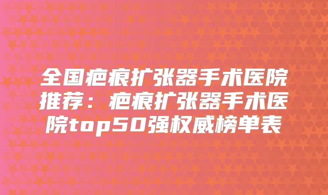 全国疤痕扩张器手术医院推荐：疤痕扩张器手术医院top50强榜单表