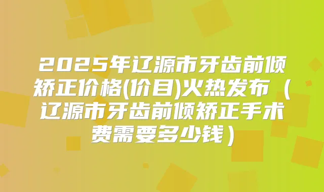 2025年辽源市牙齿前倾矫正价格(价目)火热发布(辽源市牙齿前倾矫正手术费需要多少钱)