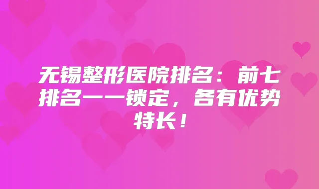 无锡整形医院排名:前七排名一一锁定,各有优势特长!