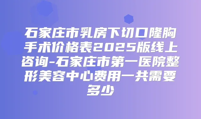 石家庄市乳房下切口隆胸手术价格表2025版线上咨询-石家庄市第一医院整形美容中心费用一共需要多少