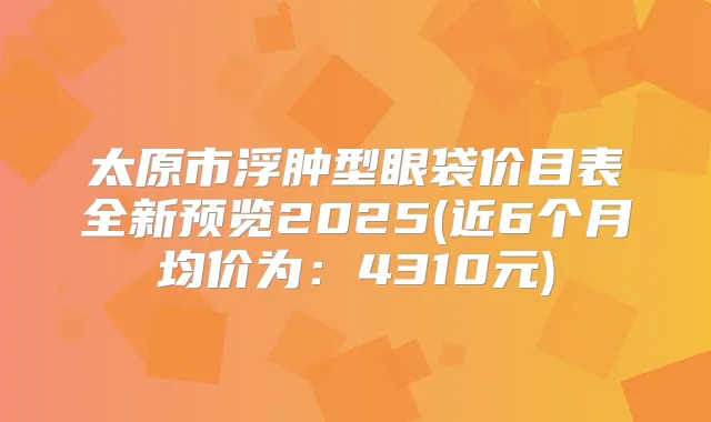 太原市浮肿型眼袋价目表全新预览2025(近6个月均价为:4310元)