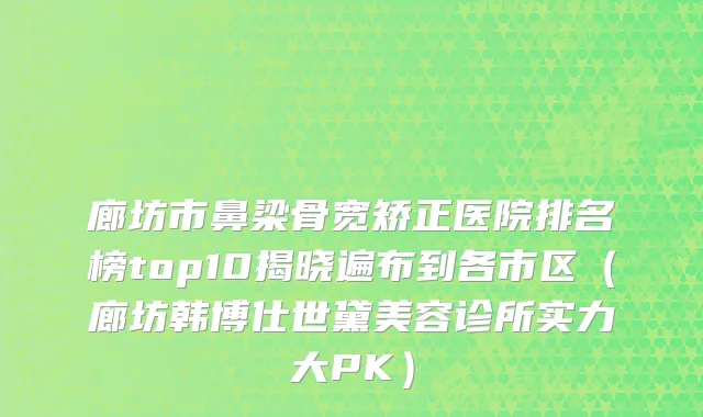 廊坊市鼻梁骨宽矫正医院排名榜top10揭晓遍布到各市区（廊坊韩博仕世黛美容诊所实力大PK）