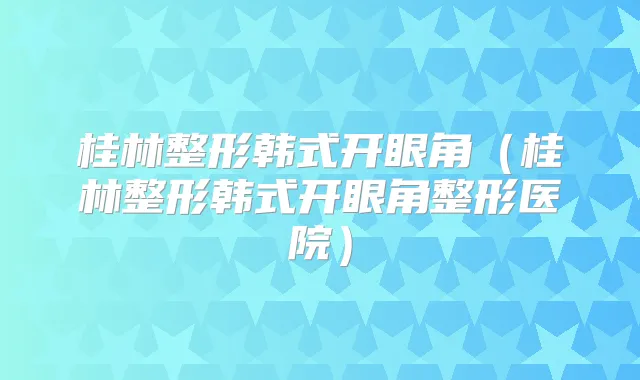 桂林整形韩式开眼角(桂林整形韩式开眼角整形医院)