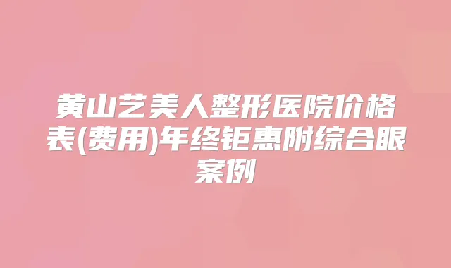 黄山艺美人整形医院价格表(费用)年终钜惠附综合眼案例