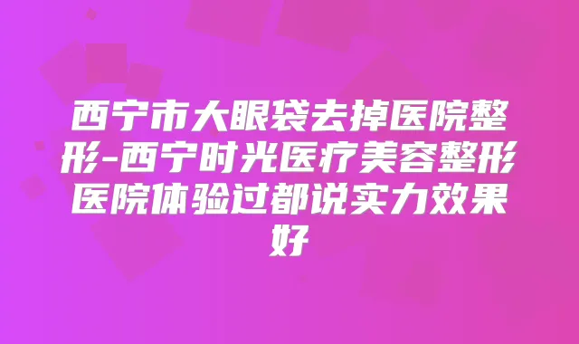 西宁市大眼袋去掉医院整形-西宁时光医疗美容整形医院体验过都说实力效果好