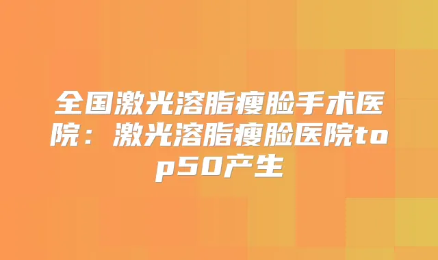 全国激光溶脂瘦脸手术医院：激光溶脂瘦脸医院top50产生