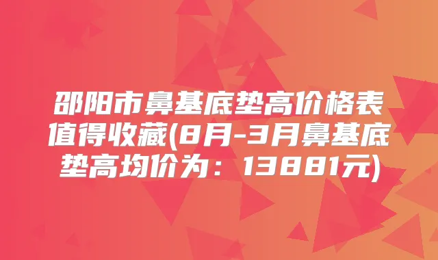 邵阳市鼻基底垫高价格表值得收藏(8月-3月鼻基底垫高均价为：13881元)