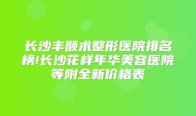 长沙丰颞术整形医院排名榜!长沙花样年华美容医院等附全新价格表