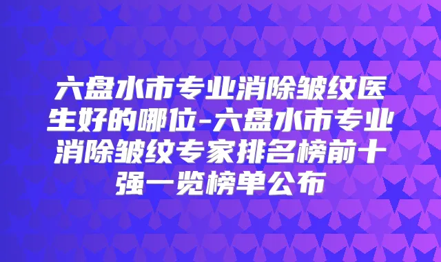 六盘水市专业消除皱纹医生好的哪位-六盘水市专业消除皱纹专家排名榜前十强一览榜单公布