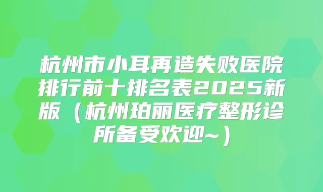 杭州市小耳再造失败医院排行前十排名表2025新版（杭州珀丽医疗整形诊所备受欢迎~）