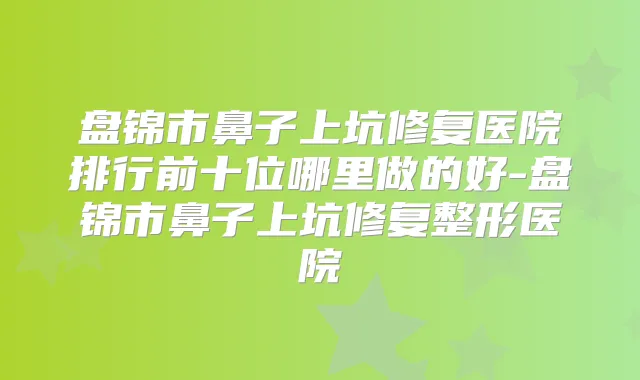 盘锦市鼻子上坑修复医院排行前十位哪里做的好-盘锦市鼻子上坑修复整形医院