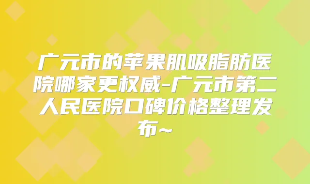 广元市的苹果肌吸脂肪医院哪家更-广元市第二人民医院口碑价格整理发布~